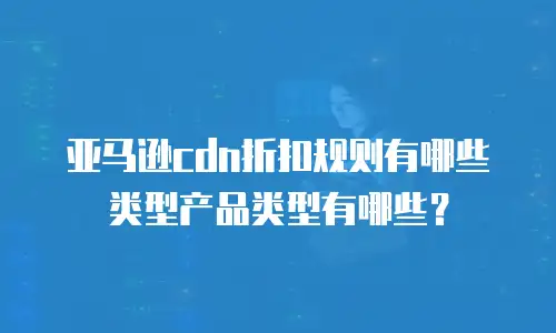 亚马逊cdn折扣规则有哪些类型产品类型有哪些？