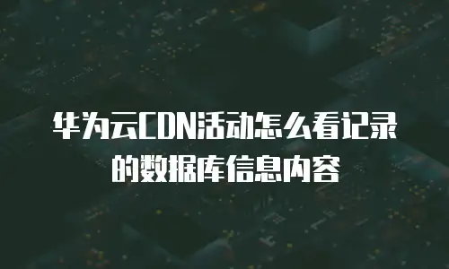 华为云CDN活动怎么看记录的数据库信息内容