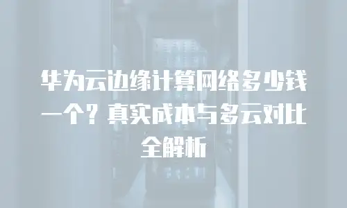 华为云边缘计算网络多少钱一个？真实成本与多云对比全解析