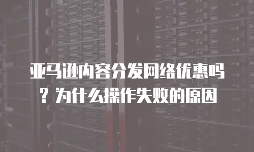 亚马逊内容分发网络优惠吗？为什么操作失败的原因