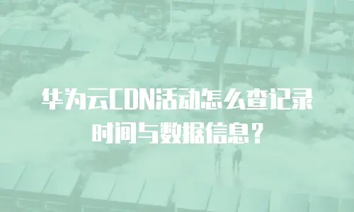 华为云CDN活动怎么查记录时间与数据信息？