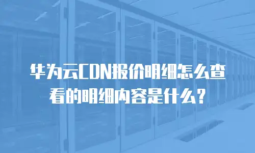 华为云CDN报价明细怎么查看的明细内容是什么？