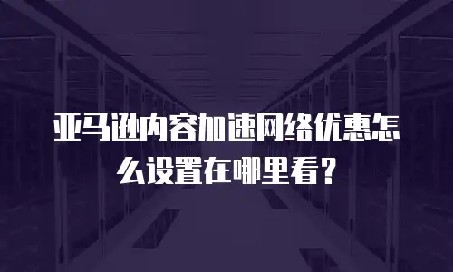 亚马逊内容加速网络优惠怎么设置在哪里看？