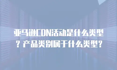 亚马逊CDN活动是什么类型？产品类别属于什么类型？