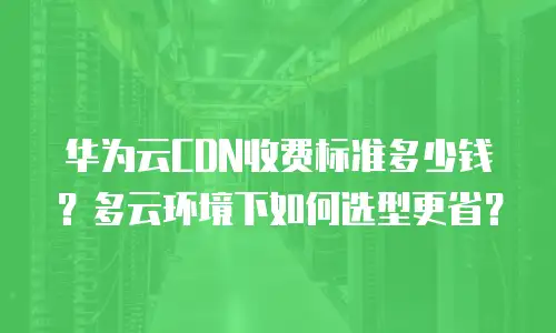 华为云CDN收费标准多少钱？多云环境下如何选型更省？