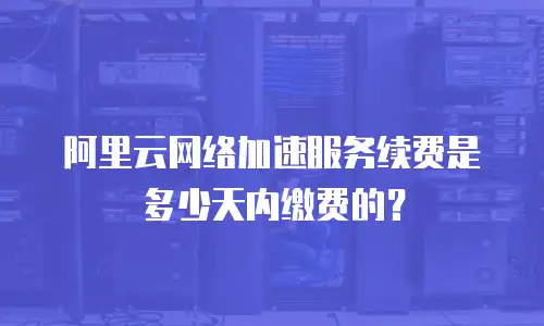 阿里云网络加速服务续费是多少天内缴费的？