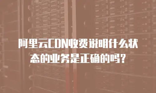 阿里云CDN收费说明什么状态的业务是正确的吗？