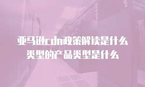 亚马逊cdn政策解读是什么类型的产品类型是什么