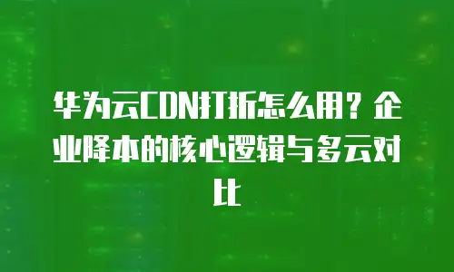 华为云CDN打折怎么用？企业降本的核心逻辑与多云对比