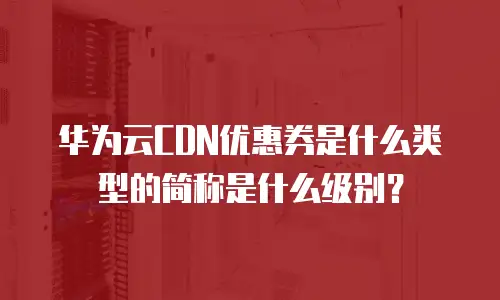 华为云CDN优惠券是什么类型的简称是什么级别？