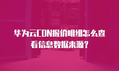 华为云CDN报价明细怎么查看信息数据来源？