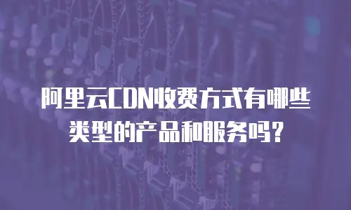 阿里云CDN收费方式有哪些类型的产品和服务吗？