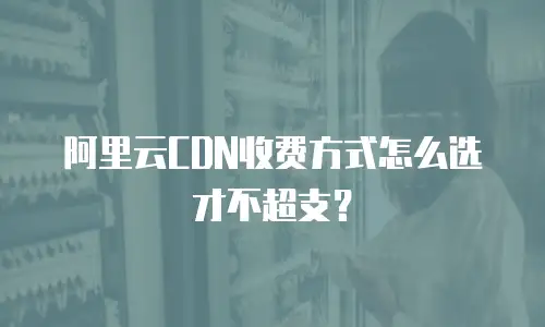 阿里云CDN收费方式怎么选才不超支？