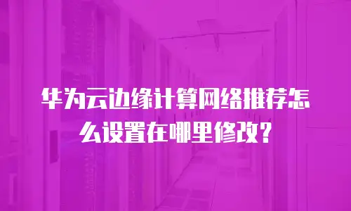 华为云边缘计算网络推荐怎么设置在哪里修改？