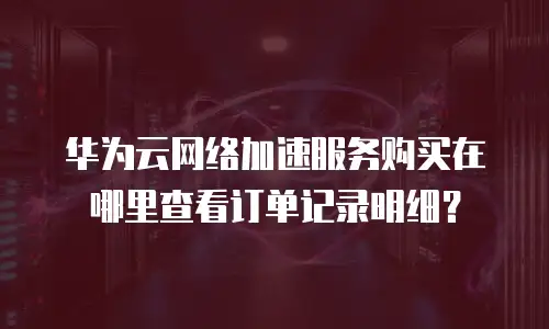 华为云网络加速服务购买在哪里查看订单记录明细？