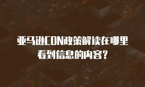 亚马逊CDN政策解读在哪里看到信息的内容？