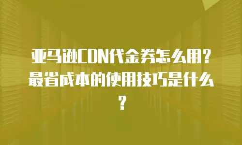 亚马逊CDN代金券怎么用？最省成本的使用技巧是什么？