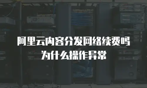 阿里云内容分发网络续费吗为什么操作异常
