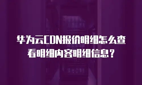 华为云CDN报价明细怎么查看明细内容明细信息？