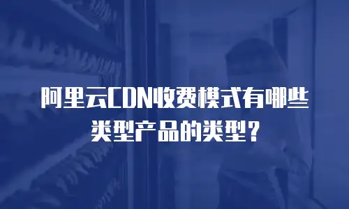 阿里云CDN收费模式有哪些类型产品的类型？