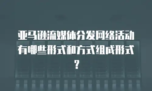 亚马逊流媒体分发网络活动有哪些形式和方式组成形式？