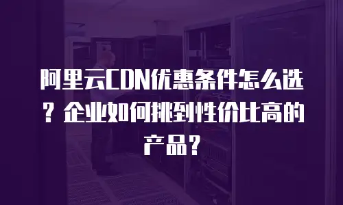 阿里云CDN优惠条件怎么选？企业如何挑到性价比高的产品？