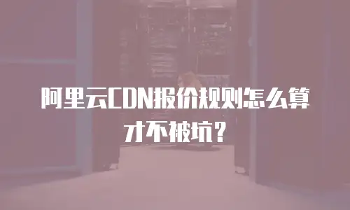 阿里云CDN报价规则怎么算才不被坑？