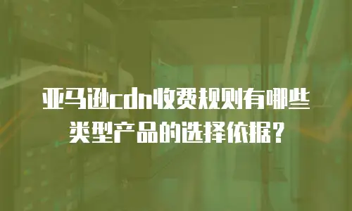 亚马逊cdn收费规则有哪些类型产品的选择依据？
