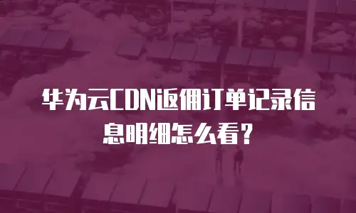华为云CDN返佣订单记录信息明细怎么看？
