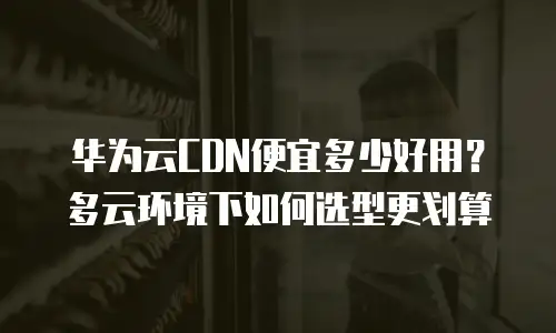 华为云CDN便宜多少好用？多云环境下如何选型更划算