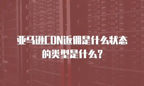 亚马逊CDN返佣是什么状态的类型是什么？