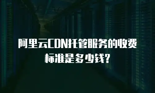 阿里云CDN托管服务的收费标准是多少钱？
