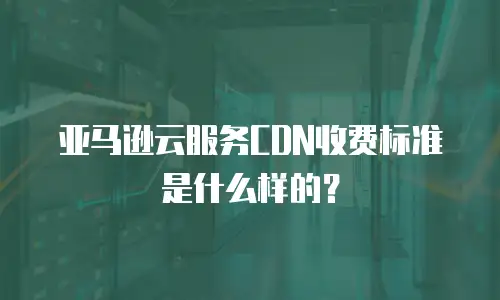 亚马逊云服务CDN收费标准是什么样的？