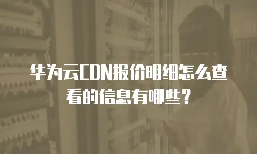 华为云CDN报价明细怎么查看的信息有哪些？