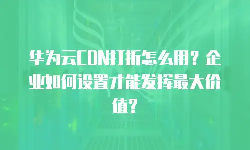 华为云CDN打折怎么用？企业如何设置才能发挥最大价值？
