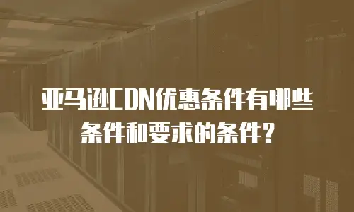 亚马逊CDN优惠条件有哪些条件和要求的条件？