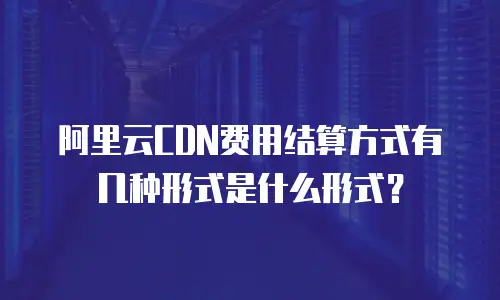 阿里云CDN费用结算方式有几种形式是什么形式？