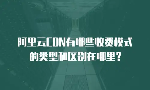 阿里云CDN有哪些收费模式的类型和区别在哪里？