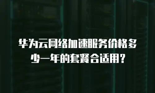 华为云网络加速服务价格多少一年的套餐合适用？