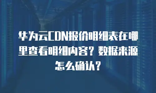 华为云CDN报价明细表在哪里查看明细内容？数据来源怎么确认？