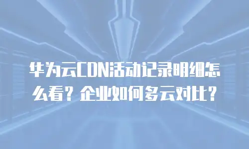 华为云CDN活动记录明细怎么看？企业如何多云对比？