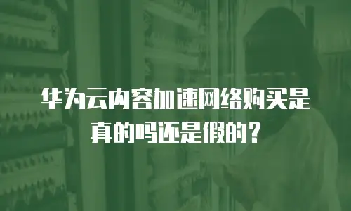 华为云内容加速网络购买是真的吗还是假的？