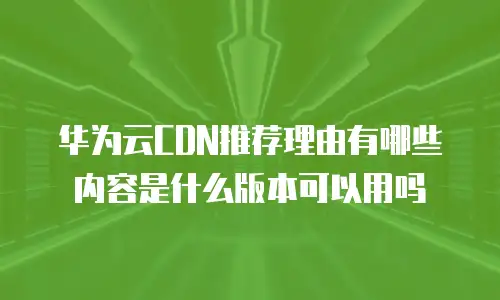 华为云CDN推荐理由有哪些内容是什么版本可以用吗