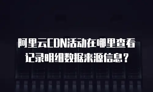 阿里云CDN活动在哪里查看记录明细数据来源信息？