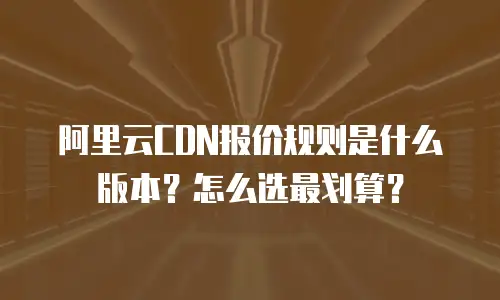 阿里云CDN报价规则是什么版本？怎么选最划算？