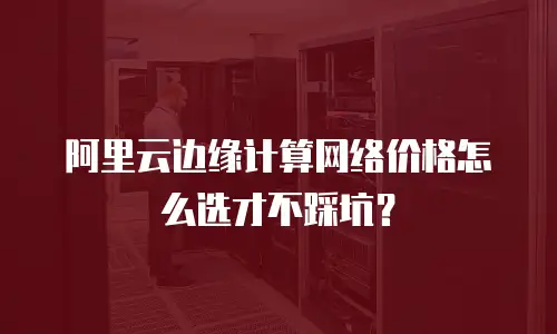 阿里云边缘计算网络价格怎么选才不踩坑？