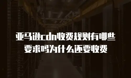 亚马逊cdn收费规则有哪些要求吗为什么还要收费