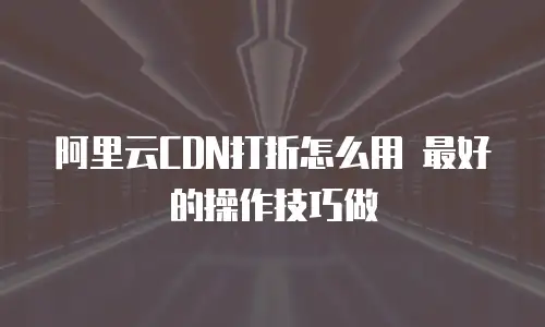 阿里云CDN打折怎么用 最好的操作技巧做