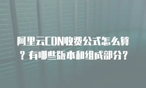 阿里云CDN收费公式怎么算？有哪些版本和组成部分？