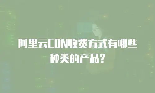 阿里云CDN收费方式有哪些种类的产品？